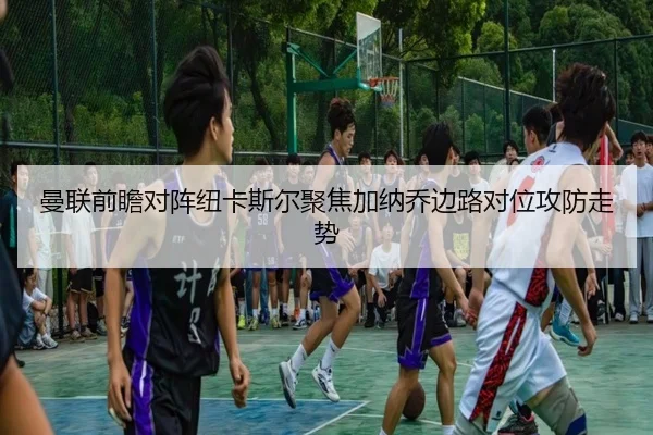 曼联前瞻对阵纽卡斯尔聚焦加纳乔边路对位攻防走势