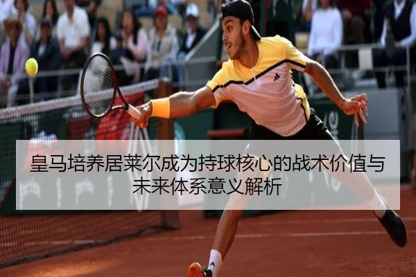 皇马培养居莱尔成为持球核心的战术价值与未来体系意义解析