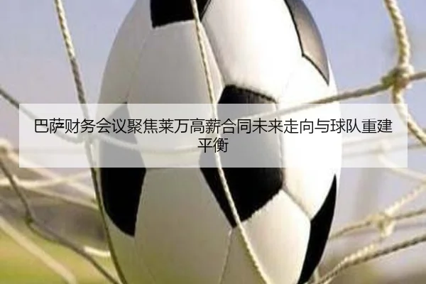 巴萨财务会议聚焦莱万高薪合同未来走向与球队重建平衡