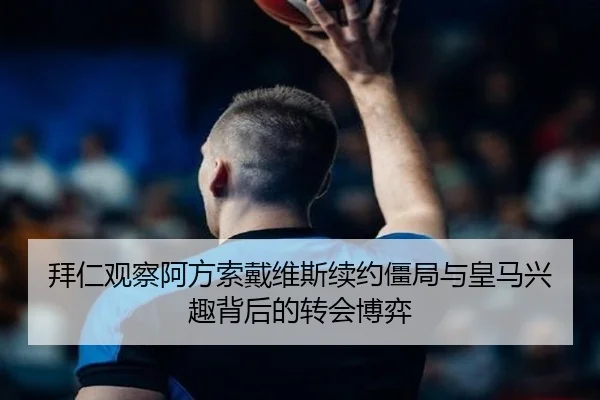 拜仁观察阿方索戴维斯续约僵局与皇马兴趣背后的转会博弈